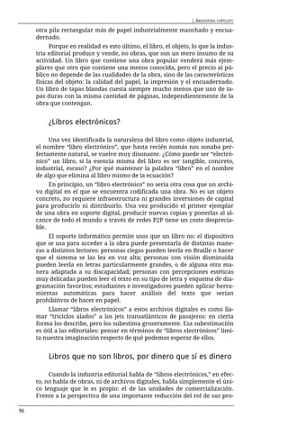 | ARGENTINA COPYLEFT

     otra pila rectangular más de papel industrialmente manchado y encua-
     dernado.
          Porque en realidad es esto último, el libro, el objeto, lo que la indus-
     tria editorial produce y vende, no obras, que son un mero insumo de su
     actividad. Un libro que contiene una obra popular venderá más ejem-
     plares que otro que contiene una menos conocida, pero el precio al pú-
     blico no depende de las cualidades de la obra, sino de las características
     físicas del objeto: la calidad del papel, la impresión y el encuadernado.
     Un libro de tapas blandas cuesta siempre mucho menos que uno de ta-
     pas duras con la misma cantidad de páginas, independientemente de la
     obra que contengan.


         ¿Libros electrónicos?

          Una vez identificada la naturaleza del libro como objeto industrial,
     el nombre “libro electrónico”, que hasta recién nomás nos sonaba per-
     fectamente natural, se vuelve muy disonante. ¿Cómo puede ser “electró-
     nico” un libro, si la esencia misma del libro es ser tangible, concreto,
     industrial, escaso? ¿Por qué mantener la palabra “libro” en el nombre
     de algo que elimina al libro mismo de la ecuación?
          En principio, un “libro electrónico” no sería otra cosa que un archi-
     vo digital en el que se encuentra codificada una obra. No es un objeto
     concreto, no requiere infraestructura ni grandes inversiones de capital
     para producirlo ni distribuirlo. Una vez producido el primer ejemplar
     de una obra en soporte digital, producir nuevas copias y ponerlas al al-
     cance de todo el mundo a través de redes P2P tiene un costo desprecia-
     ble.
          El soporte informático permite usos que un libro no: el dispositivo
     que se usa para acceder a la obra puede presentarla de distintas mane-
     ras a distintos lectores: personas ciegas pueden leerla en Braille o hacer
     que el sistema se las lea en voz alta; personas con visión disminuida
     pueden leerla en letras particularmente grandes, o de alguna otra ma-
     nera adaptada a su discapacidad; personas con percepciones estéticas
     muy delicadas pueden leer el texto en su tipo de letra y esquema de dia-
     gramación favoritos; estudiantes e investigadores pueden aplicar herra-
     mientas automáticas para hacer análisis del texto que serían
     prohibitivos de hacer en papel.
          Llamar “libros electrónicos” a estos archivos digitales es como lla-
     mar “triciclos alados” a los jets transatlánticos de pasajeros: en cierta
     forma los describe, pero los subestima groseramente. Esa subestimación
     es útil a las editoriales: pensar en términos de “libros electrónicos” limi-
     ta nuestra imaginación respecto de qué podemos esperar de ellos.


         Libros que no son libros, por dinero que sí es dinero

          Cuando la industria editorial habla de “libros electrónicos,” en efec-
     to, no habla de obras, ni de archivos digitales, habla simplemente el úni-
     co lenguaje que le es propio: el de las unidades de comercialización.
     Frente a la perspectiva de una importante reducción del rol de sus pro-

96
 