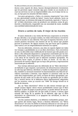 DE LIBROS ELECTRÓNICOS, AGUA SECA Y OTRAS QUIMERAS |

ductos como soporte de obras, buscan desesperadamente mecanismos
que les permitan seguir teniendo algo para vender en un mundo en el
cual sus servicios no son ya imprescindibles sino, en el mejor de los ca-
sos, un lujo para los amantes del libro-objeto.
     Con gran perspicacia, y fieles a la máxima empresarial “una crisis
es una oportunidad vestida de fajina”, huyen hacia adelante, hacia un
escenario que, en términos del juego de la perinola, equivale a “toma to-
do”: el libro electrónico como un producto con mínimos costos de pro-
ducción y distribución, inagotable aún sin necesidad de stock, vendible
una cantidad indeterminada de veces.


      Dinero a cambio de nada. El mejor de los mundos

     El único obstáculo a esa visión del Nirvana corporativo es el hecho
de que, libradas a sus propios medios, las redes informáticas convierten
a todo el mundo en una editorial. Para que el esquema funcione, es ne-
cesario primero encontrar una manera de ser los únicos que puedan
proveer el producto. De alguna manera, hay que hacer que la publica-
ción vuelva a ser un emprendimiento intensivo en capital.
     Para las editoriales, entonces, una obra en soporte digital con todas
sus ventajas y posibilidades no es un libro electrónico. Para convertirse
en uno, la obra debe estar codificada de tal manera que sólo pueda acce-
derse a ella utilizando dispositivos y programas controlados por las mis-
mas editoriales. Estos dispositivos sólo permiten a los usuarios acceder
a las obras de las maneras que la editorial considera apropiadas. No
permiten hacer copias, ni prestar el libro, ni leerlo en voz alta, ni
procesarlo de manera alguna que no haya sido prevista y expresamente
autorizada por la editorial.
      Una ventaja adicional para las editoriales de un “libro electrónico”
así definido es que requiere, nuevamente, de infraestructura industrial:
no sólo hay que fabricar, distribuir y vender los dispositivos especializa-
dos, también es necesario mantener en funcionamiento una flota de ser-
vidores conectados a Internet, cuyo objetivo es autorizar cada uso de
cada obra (registrándolo, por cierto, en bases de datos apropiadas), ase-
gurarse de que nadie use la obra de modos no aprobados por la edito-
rial, e incluso borrar de la biblioteca libros legítimamente adquiridos
por los usuarios, como ya ocurrió con “1984” de George Orwell en el
Kindle de Amazon.
     Así, un “libro electrónico” ofrece no sólo menos ventajas que un
simple archivo digital: ofrece menos posibilidades incluso que el libro
de papel. El libro de papel se puede prestar, se puede obtener de una bi-
blioteca pública, se puede leer sin que nadie se entere, e incluso sigue
estando allí luego de la quiebra de la editorial, algo que el libro
electrónico no sobreviviría: si se apagasen los servidores, la obra se
volvería inaccesible.
     Son dos caminos distintos, y no debemos confundirlos porque, aun-
que parten del mismo lugar, llevan a destinos diferentes. Los “libros
electrónicos” tal como los define la industria editorial no son más que el
medio que avizoran para perpetuarse en el control de la agenda cultural


                                                                              97
 