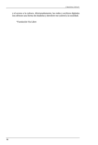 | ARGENTINA COPYLEFT



     y el acceso a la cultura. Afortunadamente, las redes y archivos digitales
     nos ofrecen una forma de eludirlas y devolver ese control a la sociedad.


         *Fundación Vía Libre




98
 