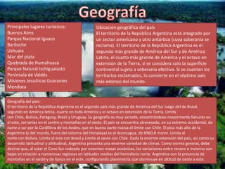 Principales lugares turísticos:
Buenos Aires
Parque Nacional Iguazú
Bariloche
Ushuaia
Mar del plata
Quebrada de Humahuaca
Parque Natural Ischigualasto
Peninsula de Valdés
Misiones Jesuíticas Guaraníes
Mendoza
Ubicación geográfica del país
El territorio de la República Argentina está integrado por
un sector americano y otro antártico (cuya soberanía se
reclama). El territorio de la República Argentina es el
segundo más grande de América del Sur y de América
Latina, el cuarto más grande de América y el octavo en
extensión de la Tierra, si se considera solo la superficie
continental sujeta a soberanía efectiva. Si se cuentan los
territorios reclamados, lo convierte en el séptimo país
más extenso del mundo.
Geografía del país:
El territorio de la República Argentina es el segundo país más grande de América del Sur luego del de Brasil,
segundo en América latina, cuarto en toda América y el octavo en extensión de la Tierra. Limita
con Chile, Bolivia, Paraguay, Brasil y Uruguay. Su geografía es muy variada, encontrándose mayormente llanuras en
el este, serranías en el centro y montañas en el oeste. El país se encuentra atravesado, en su extremo occidental, de
norte a sur por la Cordillera de los Andes, que en buena parte marca el límite con Chile. El pico más alto de la
Argentina (y del mundo, fuera del sistema del Himalaya) es el Aconcagua, de 6960,8 msnm. Limita al
norte con Bolivia, Limita al este con Brasil y Limita al oeste con Chile. Dada la enorme extensión del país, así como su
desarrollo latitudinal y altitudinal, Argentina presenta una enorme variedad de climas. Como norma general, debe
decirse que, al estar el Cono Sur rodeado por enormes masas oceánicas, las variaciones entre verano e invierno son
bajas en relación a numerosas regiones en latitudes medias del hemisferio norte. Argentina con la presencia de
montañas en el oeste y de llanos en el este, configurando planimetría que disminuye en altitud de oeste a este.
 