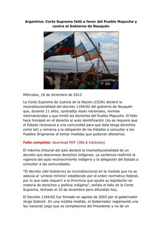 Argentina: Corte Suprema falló a favor del Pueblo Mapuche y
contra el Gobierno de Neuquén

Miércoles, 18 de diciembre de 2013
La Corte Suprema de Justicia de la Nación (CSJN) declaró la
inconstitucionalidad del decreto 1184/02 del gobierno de Neuquén
que, durante 11 años, contradijo leyes nacionales, normas
internacionales y que limitó los derechos del Pueblo Mapuche. El fallo
hace hincapié en el derecho al auto identificación (no se requiere que
el Estado reconozca a una comunidad para que ésta tenga derechos
como tal) y remarca a la obligación de los Estados a consultar a los
Pueblos Originarios al tomar medidas que pudieran afectarlos.
Fallo completo: download PDF (386.6 kibibytes)
El máximo tribunal del país declaró la inconstitucionalidad de un
decreto que desconoce derechos indígenas. La sentencia reafirmó la
vigencia del auto reconocimiento indígena y la obligación del Estado a
consultar a las comunidades.
“El decreto (del Gobierno) es inconstitucional en la medida que no se
adecúa al ‘umbral mínimo’ establecido por el orden normativo federal,
por lo que cabe requerir a la Provincia que ajuste su legislación en
materia de derechos y política indígena”, señala el fallo de la Corte
Suprema, fechado el 10 de diciembre pero difundido hoy.
El Decreto 1184/02 fue firmado en agosto de 2002 por el gobernador
Jorge Sobisch. En una insólita medida, el Gobernador reglamentó una
ley nacional (algo que es competencia del Presidente y no de un

 