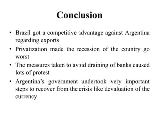 Conclusion 
• Brazil got a competitive advantage against Argentina 
regarding exports 
• Privatization made the recession of the country go 
worst 
• The measures taken to avoid draining of banks caused 
lots of protest 
• Argentina’s government undertook very important 
steps to recover from the crisis like devaluation of the 
currency 
 