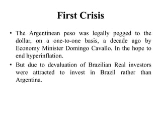 First Crisis 
• The Argentinean peso was legally pegged to the 
dollar, on a one-to-one basis, a decade ago by 
Economy Minister Domingo Cavallo. In the hope to 
end hyperinflation. 
• But due to devaluation of Brazilian Real investors 
were attracted to invest in Brazil rather than 
Argentina. 
 