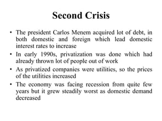 Second Crisis 
• The president Carlos Menem acquired lot of debt, in 
both domestic and foreign which lead domestic 
interest rates to increase 
• In early 1990s, privatization was done which had 
already thrown lot of people out of work 
• As privatized companies were utilities, so the prices 
of the utilities increased 
• The economy was facing recession from quite few 
years but it grew steadily worst as domestic demand 
decreased 
 