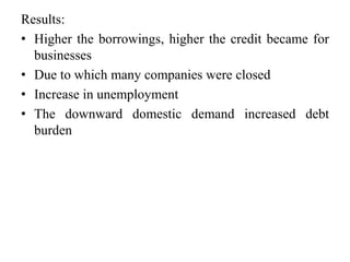 Results: 
• Higher the borrowings, higher the credit became for 
businesses 
• Due to which many companies were closed 
• Increase in unemployment 
• The downward domestic demand increased debt 
burden 
 