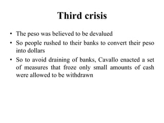 Third crisis 
• The peso was believed to be devalued 
• So people rushed to their banks to convert their peso 
into dollars 
• So to avoid draining of banks, Cavallo enacted a set 
of measures that froze only small amounts of cash 
were allowed to be withdrawn 
 