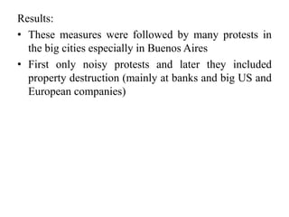 Results: 
• These measures were followed by many protests in 
the big cities especially in Buenos Aires 
• First only noisy protests and later they included 
property destruction (mainly at banks and big US and 
European companies) 
 