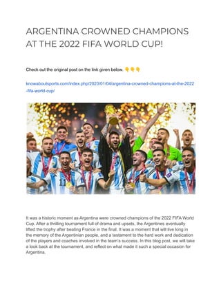 ARGENTINA CROWNED CHAMPIONS
AT THE 2022 FIFA WORLD CUP!
Check out the original post on the link given below. 👇👇👇
knowaboutsports.com/index.php/2023/01/04/argentina-crowned-champions-at-the-2022
-fifa-world-cup/
It was a historic moment as Argentina were crowned champions of the 2022 FIFA World
Cup. After a thrilling tournament full of drama and upsets, the Argentines eventually
lifted the trophy after beating France in the final. It was a moment that will live long in
the memory of the Argentinian people, and a testament to the hard work and dedication
of the players and coaches involved in the team’s success. In this blog post, we will take
a look back at the tournament, and reflect on what made it such a special occasion for
Argentina.
 