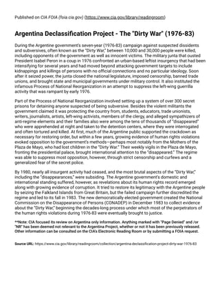 Published on CIA FOIA (foia.cia.gov) (https://www.cia.gov/library/readingroom)
Argentina Declassiﬁcation Project - The "Dirty War" (1976-83)
During the Argentine government’s seven-year (1976-83) campaign against suspected dissidents
and subversives, often known as the “Dirty War,” between 10,000 and 30,000 people were killed,
including opponents of the government as well as innocent victims. The military junta that ousted
President Isabel Peron in a coup in 1976 confronted an urban-based leftist insurgency that had been
intensifying for several years and had moved beyond attacking government targets to include
kidnappings and killings of persons with no ofﬁcial connections and no particular ideology. Soon
after it seized power, the junta closed the national legislature, imposed censorship, banned trade
unions, and brought state and municipal governments under military control. It also instituted the
infamous Process of National Reorganization in an attempt to suppress the left-wing guerrilla
activity that was rampant by early 1976.
Part of the Process of National Reorganization involved setting up a system of over 300 secret
prisons for detaining anyone suspected of being subversive. Besides the violent militants the
government claimed it was protecting the country from, students, educators, trade unionists,
writers, journalists, artists, left-wing activists, members of the clergy, and alleged sympathizers of
anti-regime elements and their families also were among the tens of thousands of “disappeared”
who were apprehended at night and taken to the detention centers, where they were interrogated
and often tortured and killed. At ﬁrst, much of the Argentine public supported the crackdown as
necessary for restoring order, but within a few years, growing evidence of human rights violations
evoked opposition to the government’s methods—perhaps most notably from the Mothers of the
Plaza de Mayo, who had lost children in the “Dirty War.” Their weekly vigils in the Plaza de Mayo,
fronting the presidential palace, brought international attention to the “disappeared.” The regime
was able to suppress most opposition, however, through strict censorship and curfews and a
generalized fear of the secret police.
By 1980, nearly all insurgent activity had ceased, and the most brutal aspects of the “Dirty War,”
including the “disappearances,” were subsiding. The Argentine government’s domestic and
international standing suffered, however, as revelations about its human rights record emerged
along with growing evidence of corruption. It tried to restore its legitimacy with the Argentine people
by seizing the Falkland Islands from Great Britain, but the failed campaign further discredited the
regime and led to its fall in 1983. The new democratically elected government created the National
Commission on the Disappearance of Persons (CONADEP) in December 1983 to collect evidence
about the “Dirty War,” beginning the decades-long process under which most of the perpetrators of
the human rights violations during 1976-83 were eventually brought to justice.
**Note: CIA focused its review on Argentina only information. Anything marked with "Page Denied" and /or
"NR" has been deemed not relevant to the Argentina Project, whether or not it has been previously released.
Other information can be consulted on the CIA's Electronic Reading Room or by submitting a FOIA request.
Source URL: https://www.cia.gov/library/readingroom/collection/argentina-declassiﬁcation-project-dirty-war-1976-83
 