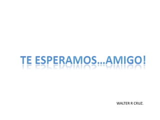 TE ESPERAMOS…AMIGO!WALTER R CRUZ.