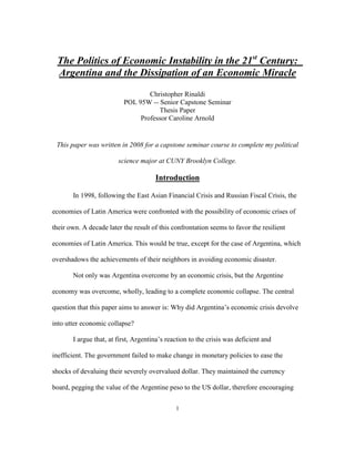 The Politics of Economic Instability in the 21st Century:
 Argentina and the Dissipation of an Economic Miracle
                                  Christopher Rinaldi
                          POL 95W -- Senior Capstone Seminar
                                     Thesis Paper
                               Professor Caroline Arnold


 This paper was written in 2008 for a capstone seminar course to complete my political

                        science major at CUNY Brooklyn College.

                                      Introduction

       In 1998, following the East Asian Financial Crisis and Russian Fiscal Crisis, the

economies of Latin America were confronted with the possibility of economic crises of

their own. A decade later the result of this confrontation seems to favor the resilient

economies of Latin America. This would be true, except for the case of Argentina, which

overshadows the achievements of their neighbors in avoiding economic disaster.

       Not only was Argentina overcome by an economic crisis, but the Argentine

economy was overcome, wholly, leading to a complete economic collapse. The central

question that this paper aims to answer is: Why did Argentina‟s economic crisis devolve

into utter economic collapse?

       I argue that, at first, Argentina‟s reaction to the crisis was deficient and

inefficient. The government failed to make change in monetary policies to ease the

shocks of devaluing their severely overvalued dollar. They maintained the currency

board, pegging the value of the Argentine peso to the US dollar, therefore encouraging

                                              1
 