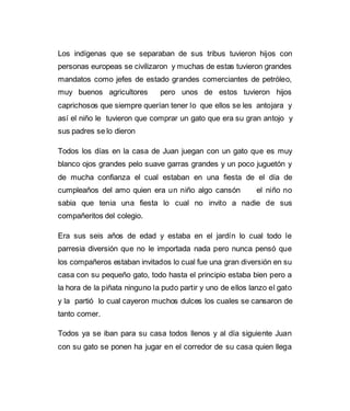 Los indígenas que se separaban de sus tribus tuvieron hijos con 
personas europeas se civilizaron y muchas de estas tuvieron grandes 
mandatos como jefes de estado grandes comerciantes de petróleo, 
muy buenos agricultores pero unos de estos tuvieron hijos 
caprichosos que siempre querían tener lo que ellos se les antojara y 
así el niño le tuvieron que comprar un gato que era su gran antojo y 
sus padres se lo dieron 
Todos los días en la casa de Juan juegan con un gato que es muy 
blanco ojos grandes pelo suave garras grandes y un poco juguetón y 
de mucha confianza el cual estaban en una fiesta de el día de 
cumpleaños del amo quien era un niño algo cansón el niño no 
sabia que tenia una fiesta lo cual no invito a nadie de sus 
compañeritos del colegio. 
Era sus seis años de edad y estaba en el jardín lo cual todo le 
parresia diversión que no le importada nada pero nunca pensó que 
los compañeros estaban invitados lo cual fue una gran diversión en su 
casa con su pequeño gato, todo hasta el principio estaba bien pero a 
la hora de la piñata ninguno la pudo partir y uno de ellos lanzo el gato 
y la partió lo cual cayeron muchos dulces los cuales se cansaron de 
tanto comer. 
Todos ya se iban para su casa todos llenos y al día siguiente Juan 
con su gato se ponen ha jugar en el corredor de su casa quien llega 
 