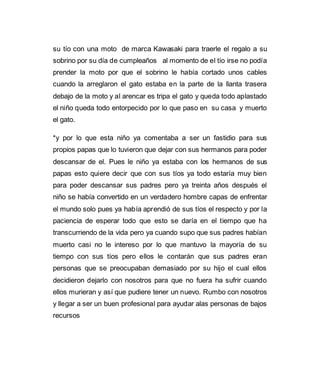 su tío con una moto de marca Kawasaki para traerle el regalo a su 
sobrino por su día de cumpleaños al momento de el tío irse no podía 
prender la moto por que el sobrino le había cortado unos cables 
cuando la arreglaron el gato estaba en la parte de la llanta trasera 
debajo de la moto y al arencar es tripa el gato y queda todo aplastado 
el niño queda todo entorpecido por lo que paso en su casa y muerto 
el gato. 
*y por lo que esta niño ya comentaba a ser un fastidio para sus 
propios papas que lo tuvieron que dejar con sus hermanos para poder 
descansar de el. Pues le niño ya estaba con los hermanos de sus 
papas esto quiere decir que con sus tíos ya todo estaría muy bien 
para poder descansar sus padres pero ya treinta años después el 
niño se había convertido en un verdadero hombre capas de enfrentar 
el mundo solo pues ya había aprendió de sus tíos el respecto y por la 
paciencia de esperar todo que esto se daría en el tiempo que ha 
transcurriendo de la vida pero ya cuando supo que sus padres habían 
muerto casi no le intereso por lo que mantuvo la mayoría de su 
tiempo con sus tíos pero ellos le contarán que sus padres eran 
personas que se preocupaban demasiado por su hijo el cual ellos 
decidieron dejarlo con nosotros para que no fuera ha sufrir cuando 
ellos murieran y así que pudiere tener un nuevo. Rumbo con nosotros 
y llegar a ser un buen profesional para ayudar alas personas de bajos 
recursos 
 
