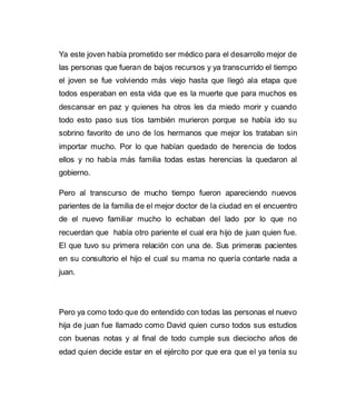 Ya este joven había prometido ser médico para el desarrollo mejor de 
las personas que fueran de bajos recursos y ya transcurrido el tiempo 
el joven se fue volviendo más viejo hasta que llegó ala etapa que 
todos esperaban en esta vida que es la muerte que para muchos es 
descansar en paz y quienes ha otros les da miedo morir y cuando 
todo esto paso sus tíos también murieron porque se había ido su 
sobrino favorito de uno de los hermanos que mejor los trataban sin 
importar mucho. Por lo que habían quedado de herencia de todos 
ellos y no había más familia todas estas herencias la quedaron al 
gobierno. 
Pero al transcurso de mucho tiempo fueron apareciendo nuevos 
parientes de la familia de el mejor doctor de la ciudad en el encuentro 
de el nuevo familiar mucho lo echaban del lado por lo que no 
recuerdan que había otro pariente el cual era hijo de juan quien fue. 
El que tuvo su primera relación con una de. Sus primeras pacientes 
en su consultorio el hijo el cual su mama no quería contarle nada a 
juan. 
Pero ya como todo que do entendido con todas las personas el nuevo 
hija de juan fue llamado como David quien curso todos sus estudios 
con buenas notas y al final de todo cumple sus dieciocho años de 
edad quien decide estar en el ejército por que era que el ya tenía su 
 
