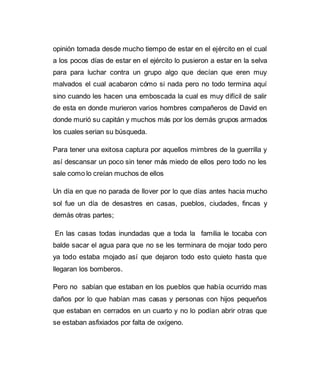 opinión tomada desde mucho tiempo de estar en el ejército en el cual 
a los pocos días de estar en el ejército lo pusieron a estar en la selva 
para para luchar contra un grupo algo que decían que eren muy 
malvados el cual acabaron cómo si nada pero no todo termina aquí 
sino cuando les hacen una emboscada la cual es muy difícil de salir 
de esta en donde murieron varios hombres compañeros de David en 
donde murió su capitán y muchos más por los demás grupos armados 
los cuales serian su búsqueda. 
Para tener una exitosa captura por aquellos mimbres de la guerrilla y 
así descansar un poco sin tener más miedo de ellos pero todo no les 
sale como lo creían muchos de ellos 
Un día en que no parada de llover por lo que días antes hacia mucho 
sol fue un día de desastres en casas, pueblos, ciudades, fincas y 
demás otras partes; 
En las casas todas inundadas que a toda la familia le tocaba con 
balde sacar el agua para que no se les terminara de mojar todo pero 
ya todo estaba mojado así que dejaron todo esto quieto hasta que 
llegaran los bomberos. 
Pero no sabían que estaban en los pueblos que había ocurrido mas 
daños por lo que habían mas casas y personas con hijos pequeños 
que estaban en cerrados en un cuarto y no lo podían abrir otras que 
se estaban asfixiados por falta de oxígeno. 
 