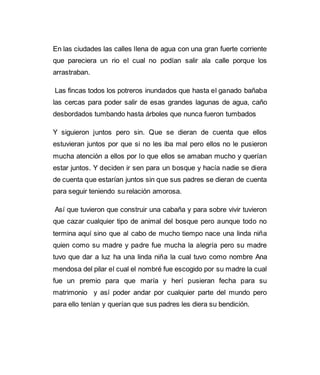 En las ciudades las calles llena de agua con una gran fuerte corriente 
que pareciera un rio el cual no podían salir ala calle porque los 
arrastraban. 
Las fincas todos los potreros inundados que hasta el ganado bañaba 
las cercas para poder salir de esas grandes lagunas de agua, caño 
desbordados tumbando hasta árboles que nunca fueron tumbados 
Y siguieron juntos pero sin. Que se dieran de cuenta que ellos 
estuvieran juntos por que si no les iba mal pero ellos no le pusieron 
mucha atención a ellos por lo que ellos se amaban mucho y querían 
estar juntos. Y deciden ir sen para un bosque y hacía nadie se diera 
de cuenta que estarían juntos sin que sus padres se dieran de cuenta 
para seguir teniendo su relación amorosa. 
Así que tuvieron que construir una cabaña y para sobre vivir tuvieron 
que cazar cualquier tipo de animal del bosque pero aunque todo no 
termina aquí sino que al cabo de mucho tiempo nace una linda niña 
quien como su madre y padre fue mucha la alegría pero su madre 
tuvo que dar a luz ha una linda niña la cual tuvo como nombre Ana 
mendosa del pilar el cual el nombré fue escogido por su madre la cual 
fue un premio para que maría y herí pusieran fecha para su 
matrimonio y así poder andar por cualquier parte del mundo pero 
para ello tenían y querían que sus padres les diera su bendición. 
 