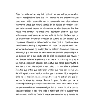Pero todo esto no fue muy fácil decírselo as sus padres ya que ellos 
habían desaparecido para que sus padres no los encontrarán por 
malo que habían cometido en no contárselo que ellos primero 
estuvieron juntos por mucho tiempo en el bosque escondidos para 
que nadie se dará cuenta de el romance de ellos juntos en los días 
pocos que tuvieron de clase pero decidieron primero que todo 
tuvieron que encontrarlos pues todo esto no fue tan fácil por que no 
los encontraban en todo el alrededor del pueblo así que tuvieron que 
ir sen para el pueblo y así en contarlos para pedir su bendición pero 
se dieron de cuenta que hay no estaban. Pero todo esto no fe tan fácil 
por lo que los padres de maría y herí no estaban dispuestos para esta 
relación ya que todo ellos se odiaban desde que eran pequeños y aun 
así adultos por lo que cada uno de ellos se quitaron sus novias y 
también por todas esas peleas que no fueron de buena ayuda porque 
así mismo se seguían odian do por eso fue que no les gusto mucho el 
plan de que estuvieran juntos sus hijos por eso dijeron primero 
muertos que antes que estuvieran unidos sus hijos así que fue una 
decisión que tomaron las dos familias pero como sus hijos se querían 
tanto no les hicieron casa a sus padre. Pero no sabían era que los 
padres de ellos los estaban buscando para decirles que ya no 
estaban peleando por lo que había sucedió tantos años atrás. Y hay 
es que se dónde cuenta unos amigos de los padres de ellos que los 
había encontrado y así corre todo el rumor por todo el pueblo y sus 
padres salen corriendo hacia la plaza para encontrarlos y cuando se 
 