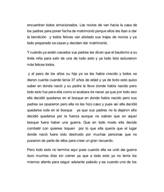 encuentran todos emocionados. Los novios de van hacia la casa de 
los padres para poner fecha de matrimonió porque ellos les iban a dar 
la bendición y todos felices van alistado sus trajes de novios y ya 
todo preparado se casan y deciden dar matrimonió. 
Y cuándo ya están casados sus padres les dicen que el bautismo a su 
linda niña para salir de una de todo esto y ya todo listo estuvieron 
más felices todos. 
y al paso de los años su hija ya se les había crecido y todos se 
dieron cuenta cuando tenia 37 años de edad y ya de todo esto quiso 
saber en donde nació y su padre la llevo donde había nacido pero 
todo esto fue para ella como si acabara de nacer ya que por todo eso 
ella decidió quedarse en el bosque en donde había nacido pero sus 
padres se opusieron pero ella no les hizo caso y pues así ella decidió 
quedarse sola en el bosque ya que sus padres no la dejaron ella 
decidió quedarse por la fuerza aunque no sabían que en aquel 
bosque fuera haber una guerra. Que en todo modo ella decide 
combatir con quienes toquen por lo que ella quería que el lugar 
donde nació fuera sido destruido por muchas personas que no 
pusieron de parte de ellos para crear un gran recuerdo. 
Pero todo esto no termina aquí pues cuando ella se unió ala guerra 
duro muchos días sin comer ya que a todo esto ya no tenía los 
mismos aliento para seguir adelante paliado y ea cuando uno de los 
 