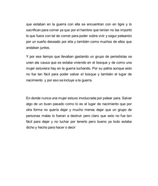 que estaban en la guerra con ella se encuentran con en tigre y lo 
sacrifican para comer ya que por el hambre que tenían no las importó 
lo que fuera con tal de comer para poder sobre vivir y segur peleando 
por un sueño deseado por ella y también como muchos de ellos que 
andaban juntos. 
Y por ese tiempo que llevaban gastando un grupo de periodistas se 
unen ala causa que se estaba viviendo en el bosque y de como una 
mujer estuviera hay en la guerra luchando. Por su patria aunque esto 
no fue tan fácil para poder salvar el bosque y también el lugar de 
nacimiento y por eso se incluye a la guerra. 
En donde nunca una mujer estuvo involucrada por pelear para. Salvar 
algo de un buen pasado como lo es el lugar de nacimiento que por 
otra forma no quería dejar y mucho menos dejar que un grupo de 
personas malas lo fueran a destruir pero claro que esto no fue tan 
fácil para dejar y no luchar por tenerlo pero bueno ya todo estaba 
dicho y hecho para hacer o decir 
 