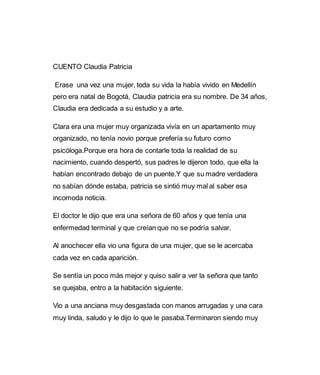 CUENTO Claudia Patricia 
Erase una vez una mujer, toda su vida la había vivido en Medellín 
pero era natal de Bogotá, Claudia patricia era su nombre. De 34 años, 
Claudia era dedicada a su estudio y a arte. 
Clara era una mujer muy organizada vivía en un apartamento muy 
organizado, no tenía novio porque prefería su futuro como 
psicóloga.Porque era hora de contarle toda la realidad de su 
nacimiento, cuando despertó, sus padres le dijeron todo, que ella la 
habían encontrado debajo de un puente.Y que su madre verdadera 
no sabían dónde estaba, patricia se sintió muy mal al saber esa 
incomoda noticia. 
El doctor le dijo que era una señora de 60 años y que tenía una 
enfermedad terminal y que creían que no se podría salvar. 
Al anochecer ella vio una figura de una mujer, que se le acercaba 
cada vez en cada aparición. 
Se sentía un poco más mejor y quiso salir a ver la señora que tanto 
se quejaba, entro a la habitación siguiente. 
Vio a una anciana muy desgastada con manos arrugadas y una cara 
muy linda, saludo y le dijo lo que le pasaba.Terminaron siendo muy 
 