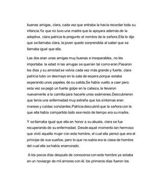 buenas amigas, clara, cada vez que entraba la hacía recordar toda su 
infancia.Ya que no tuvo una madre que la apoyara además de la 
adoptiva, clara patricia le pregunto el nombre de la señora.Ella le dijo 
que se llamaba clara, la joven quedo sorprendida al saber que se 
llamaba igual que ella. 
Las dos eran unas amigas muy buenas e inseparables, no les 
importaba la edad ni las arrugas se querían tal como eran.Pasaron 
los días y su amistad se volvía cada vez más grande y fuerte, clara 
patricia tubo un desmayo en la sala de espera porque estaba 
esperando unos papeles de su salida.Se había vuelto a caer pero 
esta vez se pegó un fuerte golpe en la cabeza, la llevaron 
nuevamente a la camilla para hacerle unos exámenes.Descubrieron 
que tenía una enfermedad muy extraña que los síntomas eran 
mareos y caídas constantes.Patricia descubrió que la señora con la 
que ella había compartido todo ese resto de tiempo era su madre. 
Y se llamaba igual que ella en honor a su abuela, clara se fue 
recuperando de su enfermedad. Desde aquel momento tan hermoso 
que vivió aquella mujer con este hombre, el cual ella pensó que era el 
príncipe de sus sueños, pero lo que no sabía era la clase de hombre 
del cual ella se había enamorado. 
A los pocos días después de conocerse con este hombre ya estaba 
en un noviazgo de mil amores con él, los primeros días fueron los 
 