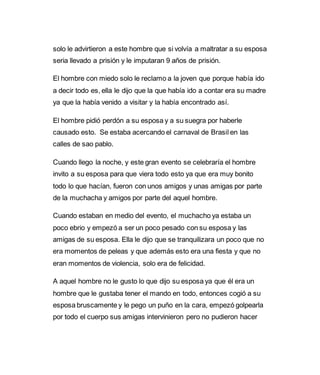 solo le advirtieron a este hombre que si volvía a maltratar a su esposa 
seria llevado a prisión y le imputaran 9 años de prisión. 
El hombre con miedo solo le reclamo a la joven que porque había ido 
a decir todo es, ella le dijo que la que había ido a contar era su madre 
ya que la había venido a visitar y la había encontrado así. 
El hombre pidió perdón a su esposa y a su suegra por haberle 
causado esto. Se estaba acercando el carnaval de Brasil en las 
calles de sao pablo. 
Cuando llego la noche, y este gran evento se celebraría el hombre 
invito a su esposa para que viera todo esto ya que era muy bonito 
todo lo que hacían, fueron con unos amigos y unas amigas por parte 
de la muchacha y amigos por parte del aquel hombre. 
Cuando estaban en medio del evento, el muchacho ya estaba un 
poco ebrio y empezó a ser un poco pesado con su esposa y las 
amigas de su esposa. Ella le dijo que se tranquilizara un poco que no 
era momentos de peleas y que además esto era una fiesta y que no 
eran momentos de violencia, solo era de felicidad. 
A aquel hombre no le gusto lo que dijo su esposa ya que él era un 
hombre que le gustaba tener el mando en todo, entonces cogió a su 
esposa bruscamente y le pego un puño en la cara, empezó golpearla 
por todo el cuerpo sus amigas intervinieron pero no pudieron hacer 
 