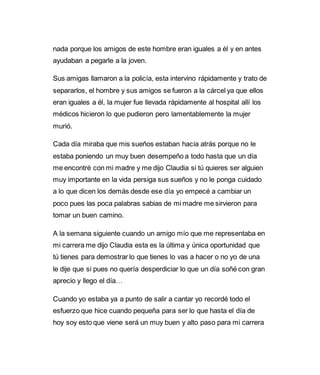 nada porque los amigos de este hombre eran iguales a él y en antes 
ayudaban a pegarle a la joven. 
Sus amigas llamaron a la policía, esta intervino rápidamente y trato de 
separarlos, el hombre y sus amigos se fueron a la cárcel ya que ellos 
eran iguales a él, la mujer fue llevada rápidamente al hospital allí los 
médicos hicieron lo que pudieron pero lamentablemente la mujer 
murió. 
Cada día miraba que mis sueños estaban hacia atrás porque no le 
estaba poniendo un muy buen desempeño a todo hasta que un día 
me encontré con mi madre y me dijo Claudia si tú quieres ser alguien 
muy importante en la vida persiga sus sueños y no le ponga cuidado 
a lo que dicen los demás desde ese día yo empecé a cambiar un 
poco pues las poca palabras sabias de mi madre me sirvieron para 
tomar un buen camino. 
A la semana siguiente cuando un amigo mío que me representaba en 
mi carrera me dijo Claudia esta es la última y única oportunidad que 
tú tienes para demostrar lo que tienes lo vas a hacer o no yo de una 
le dije que si pues no quería desperdiciar lo que un día soñé con gran 
aprecio y llego el día… 
Cuando yo estaba ya a punto de salir a cantar yo recordé todo el 
esfuerzo que hice cuando pequeña para ser lo que hasta el día de 
hoy soy esto que viene será un muy buen y alto paso para mi carrera 
 