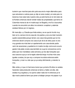 tuvieron que marchar para otro país esa era la mejor alternativa para 
que estuvieran a salvos pues yo dije en esta ciudad y en este país no 
tenemos más nada toda nuestra vida ya está hecha en el otro lado de 
la frontera entonces decidí vender todas las propiedades que tenía en 
Colombia menos la de mi madre aquí en Bogotá y me fui a buscarlos 
cuando me encontré con ellos me volvieron a explicar y además 
estaban felices por mi regreso. 
Mi mare dijo u y Claudia que linda estas y se ve que te ha ido muy 
bien en tu carrera mire la casa de mis padres y era una total mansión 
quede sorprendida porque tenían una casa más grande que la mía 
entonces decidí comprar una casa al pie de la de ellos pues no era 
muy grande era más bien un apartamento una casa donde podía 
venir de vacaciones y quedarme mi madre me dijo como se le ocurre 
gastar más plata si esta casa también es suya la compramos con la 
plata que nos mandabas cada semana y yo les dije tranquilos que 
esa casa es suya yo se la regalo además tengo muchas más casa 
iguales a estas y la que voy a comprar me sobra entonces estén 
tranquilos y vivan su vida que yo ya estoy disfrutando y viviendo la 
mía. 
Mire atrás y vi que mi hermana menor que ya tenía 20 años no estaba 
haciendo nada producido entonces la llame y hable con ella, ella 
estaba muy orgullosa y no quería saber nada de mi entonces yo le 
dije maría usted se tiene que poner a trabajar porque mis papas ni yo 
 