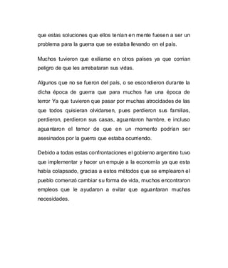 que estas soluciones que ellos tenían en mente fuesen a ser un 
problema para la guerra que se estaba llevando en el país. 
Muchos tuvieron que exiliarse en otros países ya que corrian 
peligro de que les arrebataran sus vidas. 
Algunos que no se fueron del país, o se escondieron durante la 
dicha época de guerra que para muchos fue una época de 
terror Ya que tuvieron que pasar por muchas atrocidades de las 
que todos quisieran olvidarsen, pues perdieron sus familias, 
perdieron, perdieron sus casas, aguantaron hambre, e incluso 
aguantaron el temor de que en un momento podrían ser 
asesinados por la guerra que estaba ocurriendo. 
Debido a todas estas confrontaciones el gobierno argentino tuvo 
que implementar y hacer un empuje a la economía ya que esta 
había colapsado, gracias a estos métodos que se emplearon el 
pueblo comenzó cambiar su forma de vida, muchos encontraron 
empleos que le ayudaron a evitar que aguantaran muchas 
necesidades. 
 