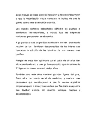 Estas nuevas políticas que se emplearon también contribuyeron 
a que la organización social cambiara, e incluso de que la 
guerra tuviera una disminución drástica. 
Los nuevos cambios económicos abrieron las puertas a 
economías internacionales, e incluso que las empresas 
nacionales prosperaran en el exterior. 
Y ya gracias a que las políticas cambiaron se han encontrado 
muchos de los familiares desaparecidas de los lideres que 
buscaban la solución de las Malvinas de una manera mas 
pacifica. 
Aunque no todos han aparecido con el pasar de los años han 
ido apareciendo uno a uno, ya han aparecido aproximadamente 
115 personas con el trascurrir de los años. 
También para este años murieron grandes figuras del país, 
Entre ellos un premio nobel de medicina, y muchos mas 
personajes que contribuyeron a que la nación argentina 
progresara poco a poco y que se diera por finalizada esa guerra 
que llevaban encima con muchas víctimas, muertos y 
desaparecidos. 
 