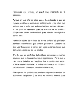 Personajes que tuvieron un papel muy importante en la 
sociedad. 
Aunque en este año las crisis que se les antecedia a que los 
nuevos cambios se produjeran políticamente , las crisis que 
vivieron, por la lucha por reclamar las islas también influyeron 
en las políticas exteriores, pues se entraron en un conflicto 
porque Unos países se aliaron con quien peleaba con argentina 
por las islas. 
Por lo que aparte de conflicto de milicia, también se generaron 
conflictos diplomáticos que también generaron Descontento 
Con Los Ciudadanos e incluso con otras naciones aliadas que 
defendían a cada uno de sus aliados 
Por lo que los conflictos diplomáticos derrumbaron muchos 
acuerdos que ya llevaban tiempo de establecerse Por lo que al 
caer estos tratados se rompieron los acuerdos que tenían 
enfoque económicamente, e incluso de trabajos en conjunto 
para solucionar problemas de conveniencia mutua, 
Al romperse las poblaciones perdieron algunos beneficios las 
economías colapsaron y se entró en conflicto interno pues 
 