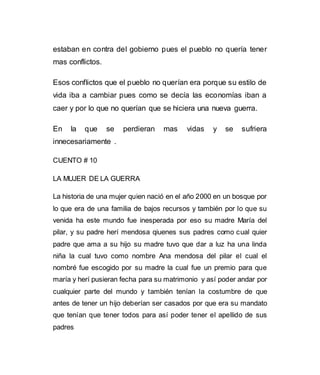 estaban en contra del gobierno pues el pueblo no quería tener 
mas conflictos. 
Esos conflictos que el pueblo no querían era porque su estilo de 
vida iba a cambiar pues como se decía las economías iban a 
caer y por lo que no querían que se hiciera una nueva guerra. 
En la que se perdieran mas vidas y se sufriera 
innecesariamente . 
CUENTO # 10 
LA MUJER DE LA GUERRA 
La historia de una mujer quien nació en el año 2000 en un bosque por 
lo que era de una familia de bajos recursos y también por lo que su 
venida ha este mundo fue inesperada por eso su madre María del 
pilar, y su padre herí mendosa qiuenes sus padres como cual quier 
padre que ama a su hijo su madre tuvo que dar a luz ha una linda 
niña la cual tuvo como nombre Ana mendosa del pilar el cual el 
nombré fue escogido por su madre la cual fue un premio para que 
maría y herí pusieran fecha para su matrimonio y así poder andar por 
cualquier parte del mundo y también tenían la costumbre de que 
antes de tener un hijo deberían ser casados por que era su mandato 
que tenían que tener todos para así poder tener el apellido de sus 
padres 
 