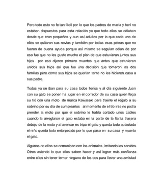 Pero todo esto no fe tan fácil por lo que los padres de maría y herí no 
estaban dispuestos para esta relación ya que todo ellos se odiaban 
desde que eran pequeños y aun así adultos por lo que cada uno de 
ellos se quitaron sus novias y también por todas esas peleas que no 
fueron de buena ayuda porque así mismo se seguían odian do por 
eso fue que no les gusto mucho el plan de que estuvieran juntos sus 
hijos por eso dijeron primero muertos que antes que estuvieran 
unidos sus hijos así que fue una decisión que tomaron las dos 
familias pero como sus hijos se querían tanto no les hicieron casa a 
sus padre. 
Todos ya se iban para su casa todos llenos y al día siguiente Juan 
con su gato se ponen ha jugar en el corredor de su casa quien llega 
su tío con una moto de marca Kawasaki para traerle el regalo a su 
sobrino por su día de cumpleaños al momento de el tío irse no podía 
prender la moto por que el sobrino le había cortado unos cables 
cuando la arreglaron el gato estaba en la parte de la llanta trasera 
debajo de la moto y al arencar es tripa el gato y queda todo aplastado 
el niño queda todo entorpecido por lo que paso en su casa y muerto 
el gato. 
Algunos de ellos se comunican con los animales, imitando los sonidos. 
Otros asiendo lo que ellos saben hacer y así lograr más confianza 
entre ellos sin tener temor ninguno de los dos para llevar una amistad 
 