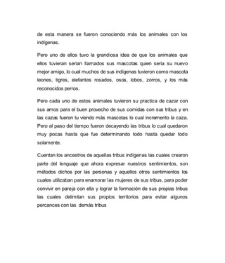 de esta manera se fueron conociendo más los animales con los 
indígenas. 
Pero uno de ellos tuvo la grandiosa idea de que los animales que 
ellos tuvieran serian llamados sus mascotas quien seria su nuevo 
mejor amigo, lo cual muchos de sus indígenas tuvieron como mascota 
leones, tigres, elefantes rosados, osos, lobos, zorros, y los más 
reconocidos perros. 
Pero cada uno de estos animales tuvieron su practica de cazar con 
sus amos para el buen provecho de sus comidas con sus tribus y en 
las cazas fueron tu viendo más mascotas lo cual incremento la caza. 
Pero al paso del tiempo fueron decayendo las tribus lo cual quedaron 
muy pocas hasta que fue determinando todo hasta quedar todo 
solamente. 
Cuentan los ancestros de aquellas tribus indígenas las cuales crearon 
parte del lenguaje que ahora expresar nuestros sentimientos, son 
métodos dichos por las personas y aquellos otros sentimientos los 
cuales utilizaban para enamorar las mujeres de sus tribus, para poder 
convivir en pareja con ella y lograr la formación de sus propias tribus 
las cuales delimitan sus propios territorios para evitar algunos 
percances con las demás tribus 
 