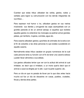 Cuentan que estas tribus utilizaban las señas, gestos, ruidos y 
señales para lograr su comunicación con los demás integrantes de 
sus tribus… 
Para expresar mal humor o ira, utilizaban gestos en sus rostros 
mostrando sus dientes y arrugando las cejas acompañado con un 
gruñido parecido al de un animal salvaje; si aquellos que recibida 
aquellos gestos no entendían los mensajes se podrían armar grandes 
peleas, por territorio, mujeres, comidas, agua etc. 
Para casería utilizaban gestos y gruñidos de animales de la selva con 
el fin de avisarles a las otras personas lo que estaba sucediendo en 
aquella casería. 
Normalmente estas tribus cazaban en grupos numerosos de la cual 
cada persona tenia su función con el fin de tener una casería exitosa 
y poder llevar alimentos a sus aldeas. 
Los gestos utilizados tenían que ver con la actitud del animal al cual 
imitaban, es decir que si imitaban, a un mono quería decir que el 
animal a cazar se dirigida por lo alto o por la parte superior, etc. 
Pero un día en que no parada de llover por lo que días antes hacia 
mucho sol fue un día de desastres en casas, pueblos, ciudades, 
fincas y demás otras partes; 
 
