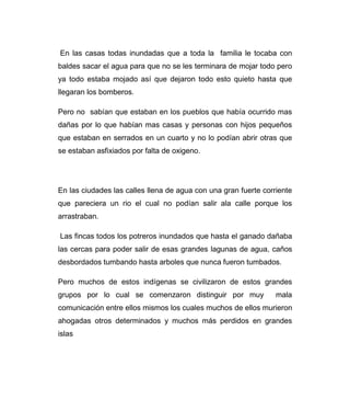 En las casas todas inundadas que a toda la familia le tocaba con 
baldes sacar el agua para que no se les terminara de mojar todo pero 
ya todo estaba mojado así que dejaron todo esto quieto hasta que 
llegaran los bomberos. 
Pero no sabían que estaban en los pueblos que había ocurrido mas 
dañas por lo que habían mas casas y personas con hijos pequeños 
que estaban en serrados en un cuarto y no lo podían abrir otras que 
se estaban asfixiados por falta de oxigeno. 
En las ciudades las calles llena de agua con una gran fuerte corriente 
que pareciera un rio el cual no podían salir ala calle porque los 
arrastraban. 
Las fincas todos los potreros inundados que hasta el ganado dañaba 
las cercas para poder salir de esas grandes lagunas de agua, caños 
desbordados tumbando hasta arboles que nunca fueron tumbados. 
Pero muchos de estos indígenas se civilizaron de estos grandes 
grupos por lo cual se comenzaron distinguir por muy mala 
comunicación entre ellos mismos los cuales muchos de ellos murieron 
ahogadas otros determinados y muchos más perdidos en grandes 
islas 
 