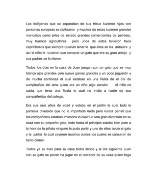 Los indígenas que se separaban de sus tribus tuvieron hijos con 
personas europeas se civilizaron y muchas de estas tuvieron grandes 
mandatos como jefes de estado grandes comerciantes de petróleo, 
muy buenos agricultores pero unos de estos tuvieron hijos 
caprichosos que siempre querían tener lo que ellos se les antojara y 
así el niño le tuvieron que comprar un gato que era su gran antojo y 
sus padres se lo dieron 
Todos los días en la casa de Juan juegan con un gato que es muy 
blanco ojos grandes pelo suave garras grandes y un poco juguetón y 
de mucha confianza el cual estaban en una fiesta de el día de 
cumpleaños del amo quien era un niño algo cansón el niño no 
sabia que tenia una fiesta lo cual no invito a nadie de sus 
compañeritos del colegio. 
Era sus seis años de edad y estaba en el jardín lo cual todo le 
parresia diversión que no le importada nada pero nunca pensó que 
los compañeros estaban invitados lo cual fue una gran diversión en su 
casa con su pequeño gato, todo hasta el principio estaba bien pero a 
la hora de la piñata ninguno la pudo partir y uno de ellos lanzo el gato 
y la partió lo cual cayeron muchos dulces los cuales se cansaron de 
tanto comer. 
Todos ya se iban para su casa todos llenos y al día siguiente Juan 
con su gato se ponen ha jugar en el corredor de su casa quien llega 
 