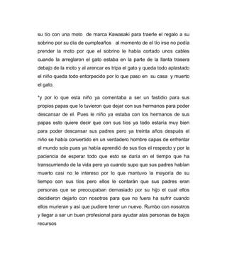 su tío con una moto de marca Kawasaki para traerle el regalo a su 
sobrino por su día de cumpleaños al momento de el tío irse no podía 
prender la moto por que el sobrino le había cortado unos cables 
cuando la arreglaron el gato estaba en la parte de la llanta trasera 
debajo de la moto y al arencar es tripa el gato y queda todo aplastado 
el niño queda todo entorpecido por lo que paso en su casa y muerto 
el gato. 
*y por lo que esta niño ya comentaba a ser un fastidio para sus 
propios papas que lo tuvieron que dejar con sus hermanos para poder 
descansar de el. Pues le niño ya estaba con los hermanos de sus 
papas esto quiere decir que con sus tíos ya todo estaría muy bien 
para poder descansar sus padres pero ya treinta años después el 
niño se había convertido en un verdadero hombre capas de enfrentar 
el mundo solo pues ya había aprendió de sus tíos el respecto y por la 
paciencia de esperar todo que esto se daría en el tiempo que ha 
transcurriendo de la vida pero ya cuando supo que sus padres habían 
muerto casi no le intereso por lo que mantuvo la mayoría de su 
tiempo con sus tíos pero ellos le contarán que sus padres eran 
personas que se preocupaban demasiado por su hijo el cual ellos 
decidieron dejarlo con nosotros para que no fuera ha sufrir cuando 
ellos murieran y así que pudiere tener un nuevo. Rumbo con nosotros 
y llegar a ser un buen profesional para ayudar alas personas de bajos 
recursos 
 