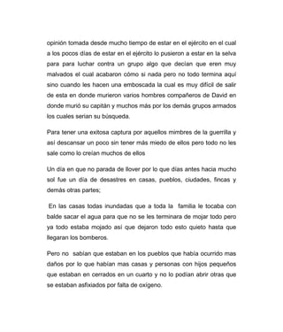 opinión tomada desde mucho tiempo de estar en el ejército en el cual 
a los pocos días de estar en el ejército lo pusieron a estar en la selva 
para para luchar contra un grupo algo que decían que eren muy 
malvados el cual acabaron cómo si nada pero no todo termina aquí 
sino cuando les hacen una emboscada la cual es muy difícil de salir 
de esta en donde murieron varios hombres compañeros de David en 
donde murió su capitán y muchos más por los demás grupos armados 
los cuales serian su búsqueda. 
Para tener una exitosa captura por aquellos mimbres de la guerrilla y 
así descansar un poco sin tener más miedo de ellos pero todo no les 
sale como lo creían muchos de ellos 
Un día en que no parada de llover por lo que días antes hacia mucho 
sol fue un día de desastres en casas, pueblos, ciudades, fincas y 
demás otras partes; 
En las casas todas inundadas que a toda la familia le tocaba con 
balde sacar el agua para que no se les terminara de mojar todo pero 
ya todo estaba mojado así que dejaron todo esto quieto hasta que 
llegaran los bomberos. 
Pero no sabían que estaban en los pueblos que había ocurrido mas 
daños por lo que habían mas casas y personas con hijos pequeños 
que estaban en cerrados en un cuarto y no lo podían abrir otras que 
se estaban asfixiados por falta de oxígeno. 
 