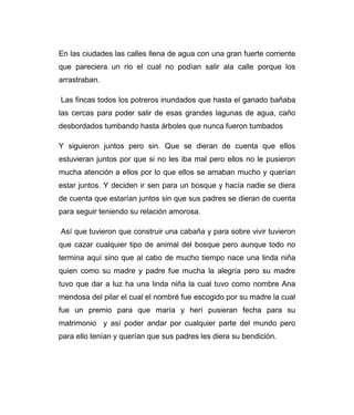 En las ciudades las calles llena de agua con una gran fuerte corriente 
que pareciera un rio el cual no podían salir ala calle porque los 
arrastraban. 
Las fincas todos los potreros inundados que hasta el ganado bañaba 
las cercas para poder salir de esas grandes lagunas de agua, caño 
desbordados tumbando hasta árboles que nunca fueron tumbados 
Y siguieron juntos pero sin. Que se dieran de cuenta que ellos 
estuvieran juntos por que si no les iba mal pero ellos no le pusieron 
mucha atención a ellos por lo que ellos se amaban mucho y querían 
estar juntos. Y deciden ir sen para un bosque y hacía nadie se diera 
de cuenta que estarían juntos sin que sus padres se dieran de cuenta 
para seguir teniendo su relación amorosa. 
Así que tuvieron que construir una cabaña y para sobre vivir tuvieron 
que cazar cualquier tipo de animal del bosque pero aunque todo no 
termina aquí sino que al cabo de mucho tiempo nace una linda niña 
quien como su madre y padre fue mucha la alegría pero su madre 
tuvo que dar a luz ha una linda niña la cual tuvo como nombre Ana 
mendosa del pilar el cual el nombré fue escogido por su madre la cual 
fue un premio para que maría y herí pusieran fecha para su 
matrimonio y así poder andar por cualquier parte del mundo pero 
para ello tenían y querían que sus padres les diera su bendición. 
 