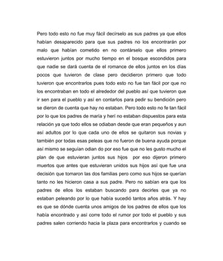 Pero todo esto no fue muy fácil decírselo as sus padres ya que ellos 
habían desaparecido para que sus padres no los encontrarán por 
malo que habían cometido en no contárselo que ellos primero 
estuvieron juntos por mucho tiempo en el bosque escondidos para 
que nadie se dará cuenta de el romance de ellos juntos en los días 
pocos que tuvieron de clase pero decidieron primero que todo 
tuvieron que encontrarlos pues todo esto no fue tan fácil por que no 
los encontraban en todo el alrededor del pueblo así que tuvieron que 
ir sen para el pueblo y así en contarlos para pedir su bendición pero 
se dieron de cuenta que hay no estaban. Pero todo esto no fe tan fácil 
por lo que los padres de maría y herí no estaban dispuestos para esta 
relación ya que todo ellos se odiaban desde que eran pequeños y aun 
así adultos por lo que cada uno de ellos se quitaron sus novias y 
también por todas esas peleas que no fueron de buena ayuda porque 
así mismo se seguían odian do por eso fue que no les gusto mucho el 
plan de que estuvieran juntos sus hijos por eso dijeron primero 
muertos que antes que estuvieran unidos sus hijos así que fue una 
decisión que tomaron las dos familias pero como sus hijos se querían 
tanto no les hicieron casa a sus padre. Pero no sabían era que los 
padres de ellos los estaban buscando para decirles que ya no 
estaban peleando por lo que había sucedió tantos años atrás. Y hay 
es que se dónde cuenta unos amigos de los padres de ellos que los 
había encontrado y así corre todo el rumor por todo el pueblo y sus 
padres salen corriendo hacia la plaza para encontrarlos y cuando se 
 