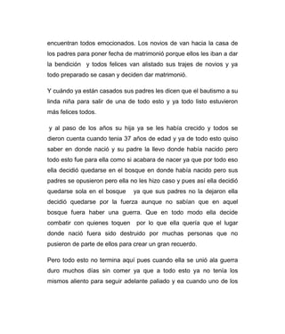 encuentran todos emocionados. Los novios de van hacia la casa de 
los padres para poner fecha de matrimonió porque ellos les iban a dar 
la bendición y todos felices van alistado sus trajes de novios y ya 
todo preparado se casan y deciden dar matrimonió. 
Y cuándo ya están casados sus padres les dicen que el bautismo a su 
linda niña para salir de una de todo esto y ya todo listo estuvieron 
más felices todos. 
y al paso de los años su hija ya se les había crecido y todos se 
dieron cuenta cuando tenia 37 años de edad y ya de todo esto quiso 
saber en donde nació y su padre la llevo donde había nacido pero 
todo esto fue para ella como si acabara de nacer ya que por todo eso 
ella decidió quedarse en el bosque en donde había nacido pero sus 
padres se opusieron pero ella no les hizo caso y pues así ella decidió 
quedarse sola en el bosque ya que sus padres no la dejaron ella 
decidió quedarse por la fuerza aunque no sabían que en aquel 
bosque fuera haber una guerra. Que en todo modo ella decide 
combatir con quienes toquen por lo que ella quería que el lugar 
donde nació fuera sido destruido por muchas personas que no 
pusieron de parte de ellos para crear un gran recuerdo. 
Pero todo esto no termina aquí pues cuando ella se unió ala guerra 
duro muchos días sin comer ya que a todo esto ya no tenía los 
mismos aliento para seguir adelante paliado y ea cuando uno de los 
 