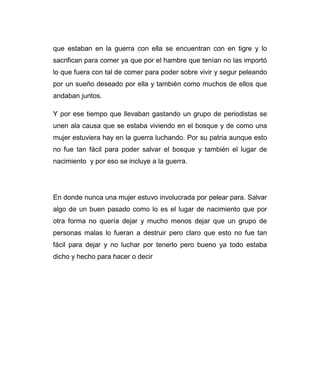 que estaban en la guerra con ella se encuentran con en tigre y lo 
sacrifican para comer ya que por el hambre que tenían no las importó 
lo que fuera con tal de comer para poder sobre vivir y segur peleando 
por un sueño deseado por ella y también como muchos de ellos que 
andaban juntos. 
Y por ese tiempo que llevaban gastando un grupo de periodistas se 
unen ala causa que se estaba viviendo en el bosque y de como una 
mujer estuviera hay en la guerra luchando. Por su patria aunque esto 
no fue tan fácil para poder salvar el bosque y también el lugar de 
nacimiento y por eso se incluye a la guerra. 
En donde nunca una mujer estuvo involucrada por pelear para. Salvar 
algo de un buen pasado como lo es el lugar de nacimiento que por 
otra forma no quería dejar y mucho menos dejar que un grupo de 
personas malas lo fueran a destruir pero claro que esto no fue tan 
fácil para dejar y no luchar por tenerlo pero bueno ya todo estaba 
dicho y hecho para hacer o decir 
 