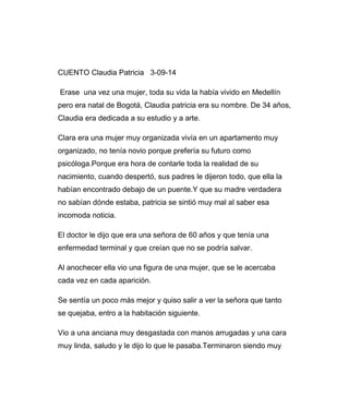 CUENTO Claudia Patricia 3-09-14 
Erase una vez una mujer, toda su vida la había vivido en Medellín 
pero era natal de Bogotá, Claudia patricia era su nombre. De 34 años, 
Claudia era dedicada a su estudio y a arte. 
Clara era una mujer muy organizada vivía en un apartamento muy 
organizado, no tenía novio porque prefería su futuro como 
psicóloga.Porque era hora de contarle toda la realidad de su 
nacimiento, cuando despertó, sus padres le dijeron todo, que ella la 
habían encontrado debajo de un puente.Y que su madre verdadera 
no sabían dónde estaba, patricia se sintió muy mal al saber esa 
incomoda noticia. 
El doctor le dijo que era una señora de 60 años y que tenía una 
enfermedad terminal y que creían que no se podría salvar. 
Al anochecer ella vio una figura de una mujer, que se le acercaba 
cada vez en cada aparición. 
Se sentía un poco más mejor y quiso salir a ver la señora que tanto 
se quejaba, entro a la habitación siguiente. 
Vio a una anciana muy desgastada con manos arrugadas y una cara 
muy linda, saludo y le dijo lo que le pasaba.Terminaron siendo muy 
 
