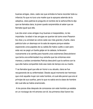 buenas amigas, clara, cada vez que entraba la hacía recordar toda su 
infancia.Ya que no tuvo una madre que la apoyara además de la 
adoptiva, clara patricia le pregunto el nombre de la señora.Ella le dijo 
que se llamaba clara, la joven quedo sorprendida al saber que se 
llamaba igual que ella. 
Las dos eran unas amigas muy buenas e inseparables, no les 
importaba la edad ni las arrugas se querían tal como eran.Pasaron 
los días y su amistad se volvía cada vez más grande y fuerte, clara 
patricia tubo un desmayo en la sala de espera porque estaba 
esperando unos papeles de su salida.Se había vuelto a caer pero 
esta vez se pegó un fuerte golpe en la cabeza, la llevaron 
nuevamente a la camilla para hacerle unos exámenes.Descubrieron 
que tenía una enfermedad muy extraña que los síntomas eran 
mareos y caídas constantes.Patricia descubrió que la señora con la 
que ella había compartido todo ese resto de tiempo era su madre. 
Y se llamaba igual que ella en honor a su abuela, clara se fue 
recuperando de su enfermedad. Desde aquel momento tan hermoso 
que vivió aquella mujer con este hombre, el cual ella pensó que era el 
príncipe de sus sueños, pero lo que no sabía era la clase de hombre 
del cual ella se había enamorado. 
A los pocos días después de conocerse con este hombre ya estaba 
en un noviazgo de mil amores con él, los primeros días fueron los 
 