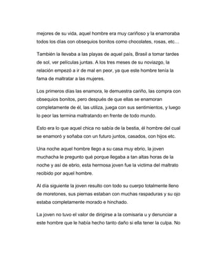 mejores de su vida, aquel hombre era muy cariñoso y la enamoraba 
todos los días con obsequios bonitos como chocolates, rosas, etc… 
También la llevaba a las playas de aquel país, Brasil a tomar tardes 
de sol, ver películas juntas. A los tres meses de su noviazgo, la 
relación empezó a ir de mal en peor, ya que este hombre tenía la 
fama de maltratar a las mujeres. 
Los primeros días las enamora, le demuestra cariño, las compra con 
obsequios bonitos, pero después de que ellas se enamoran 
completamente de él, las utiliza, juega con sus sentimientos, y luego 
lo peor las termina maltratando en frente de todo mundo. 
Esto era lo que aquel chica no sabía de la bestia, él hombre del cual 
se enamoró y soñaba con un futuro juntos, casados, con hijos etc. 
Una noche aquel hombre llego a su casa muy ebrio, la joven 
muchacha le pregunto qué porque llegaba a tan altas horas de la 
noche y así de ebrio, esta hermosa joven fue la victima del maltrato 
recibido por aquel hombre. 
Al día siguiente la joven resulto con todo su cuerpo totalmente lleno 
de moretones, sus piernas estaban con muchas raspaduras y su ojo 
estaba completamente morado e hinchado. 
La joven no tuvo el valor de dirigirse a la comisaria u y denunciar a 
este hombre que le había hecho tanto daño si ella tener la culpa. No 
 