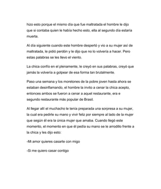 hizo esto porque el mismo día que fue maltratada el hombre le dijo 
que si contaba quien le había hecho esto, ella al segundo día estaría 
muerta. 
Al día siguiente cuando este hombre despertó y vio a su mujer así de 
maltratada, le pidió perdón y le dijo que no lo volvería a hacer. Pero 
estas palabras se les llevo el viento. 
La chica confío en el plenamente, le creyó en sus palabras, creyó que 
jamás la volvería a golpear de esa forma tan brutalmente. 
Paso una semana y los moretones de la pobre joven hasta ahora se 
estaban desinflamando, el hombre la invito a cenar la chica acepto, 
entonces ambos se fueron a cenar a aquel restaurante, era e 
segundo restaurante más popular de Brasil. 
Al llegar allí el muchacho le tenía preparada una sorpresa a su mujer, 
la cual era pedirle su mano y vivir feliz por siempre al lado de la mujer 
que según él era la única mujer que amaba. Cuando llegó este 
momento, el momento en que él pedía su mano se le arrodillo frente a 
la chica y les dijo esto: 
-Mi amor quieres casarte con migo 
-Si me quiero casar contigo 
 