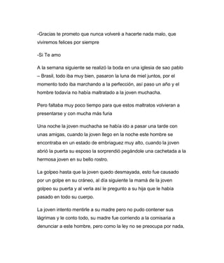 -Gracias te prometo que nunca volveré a hacerte nada malo, que 
viviremos felices por siempre 
-Si Te amo 
A la semana siguiente se realizó la boda en una iglesia de sao pablo 
– Brasil, todo iba muy bien, pasaron la luna de miel juntos, por el 
momento todo iba marchando a la perfección, así paso un año y el 
hombre todavía no había maltratado a la joven muchacha. 
Pero faltaba muy poco tiempo para que estos maltratos volvieran a 
presentarse y con mucha más furia 
Una noche la joven muchacha se había ido a pasar una tarde con 
unas amigas, cuando la joven llego en la noche este hombre se 
encontraba en un estado de embriaguez muy alto, cuando la joven 
abrió la puerta su esposo la sorprendió pegándole una cachetada a la 
hermosa joven en su bello rostro. 
La golpeo hasta que la joven quedo desmayada, esto fue causado 
por un golpe en su cráneo, al día siguiente la mamá de la joven 
golpeo su puerta y al verla así le pregunto a su hija que le había 
pasado en todo su cuerpo. 
La joven intento mentirle a su madre pero no pudo contener sus 
lágrimas y le conto todo, su madre fue corriendo a la comisaria a 
denunciar a este hombre, pero como la ley no se preocupa por nada, 
 