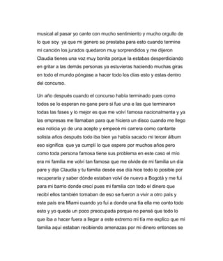 musical al pasar yo cante con mucho sentimiento y mucho orgullo de 
lo que soy ya que mi genero se prestaba para esto cuando termine 
mi canción los jurados quedaron muy sorprendidos y me dijeron 
Claudia tienes una voz muy bonita porque la estabas desperdiciando 
en gritar a las demás personas ya estuvieras haciendo muchas giras 
en todo el mundo póngase a hacer todo los días esto y estas dentro 
del concurso. 
Un año después cuando el concurso había terminado pues como 
todos se lo esperan no gane pero si fue una e las que terminaron 
todas las fases y lo mejor es que me volví famosa nacionalmente y ya 
las empresas me llamaban para que hiciera un disco cuando me llego 
esa noticia yo de una acepte y empecé mi carrera como cantante 
solista años después todo iba bien ya había sacado mi tercer álbum 
eso significa que ya cumplí lo que espere por muchos años pero 
como toda persona famosa tiene sus problema en este caso el mío 
era mi familia me volví tan famosa que me olvide de mi familia un día 
pare y dije Claudia y tu familia desde ese día hice todo lo posible por 
recuperarla y saber dónde estaban volví de nuevo a Bogotá y me fui 
para mi barrio donde crecí pues mi familia con todo el dinero que 
recibí ellos también tomaban de eso se fueron a vivir a otro país y 
este país era Miami cuando yo fui a donde una tía ella me conto todo 
esto y yo quede un poco preocupada porque no pensé que todo lo 
que iba a hacer fuera a llegar a este extremo mi tía me explico que mi 
familia aquí estaban recibiendo amenazas por mi dinero entonces se 
 