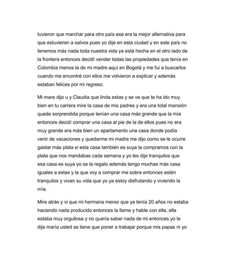 tuvieron que marchar para otro país esa era la mejor alternativa para 
que estuvieran a salvos pues yo dije en esta ciudad y en este país no 
tenemos más nada toda nuestra vida ya está hecha en el otro lado de 
la frontera entonces decidí vender todas las propiedades que tenía en 
Colombia menos la de mi madre aquí en Bogotá y me fui a buscarlos 
cuando me encontré con ellos me volvieron a explicar y además 
estaban felices por mi regreso. 
Mi mare dijo u y Claudia que linda estas y se ve que te ha ido muy 
bien en tu carrera mire la casa de mis padres y era una total mansión 
quede sorprendida porque tenían una casa más grande que la mía 
entonces decidí comprar una casa al pie de la de ellos pues no era 
muy grande era más bien un apartamento una casa donde podía 
venir de vacaciones y quedarme mi madre me dijo como se le ocurre 
gastar más plata si esta casa también es suya la compramos con la 
plata que nos mandabas cada semana y yo les dije tranquilos que 
esa casa es suya yo se la regalo además tengo muchas más casa 
iguales a estas y la que voy a comprar me sobra entonces estén 
tranquilos y vivan su vida que yo ya estoy disfrutando y viviendo la 
mía. 
Mire atrás y vi que mi hermana menor que ya tenía 20 años no estaba 
haciendo nada producido entonces la llame y hable con ella, ella 
estaba muy orgullosa y no quería saber nada de mi entonces yo le 
dije maría usted se tiene que poner a trabajar porque mis papas ni yo 
 